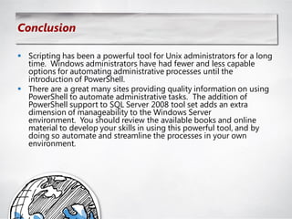 Conclusion

 Scripting has been a powerful tool for Unix administrators for a long
  time. Windows administrators have had fewer and less capable
  options for automating administrative processes until the
  introduction of PowerShell.
 There are a great many sites providing quality information on using
  PowerShell to automate administrative tasks. The addition of
  PowerShell support to SQL Server 2008 tool set adds an extra
  dimension of manageability to the Windows Server
  environment. You should review the available books and online
  material to develop your skills in using this powerful tool, and by
  doing so automate and streamline the processes in your own
  environment.
 