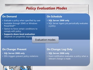 Policy Evaluation Modes

On Demand                                    On Schedule
• Evaluate a policy when specified by user   • SQL Server 2008 only
• Available through SSMS or Windows          • SQL Server Agent job periodically evaluates
  PowerShell™                                  a policy
• Option to force certain conditions to
  comply with policy
• Supports down-level evaluation
  (depends on properties exposed)
                                    Evaluation modes


On Change: Prevent                           On Change: Log Only
• SQL Server 2008 only                       • SQL Server 2008 only
• DDL triggers prevent policy violations     • Event notification evaluates a policy when a
                                               relevant change is made
 