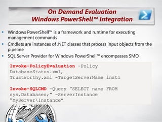 On Demand Evaluation
              Windows PowerShell™ Integration
 Windows PowerShell™ is a framework and runtime for executing
  management commands
 Cmdlets are instances of .NET classes that process input objects from the
  pipeline
 SQL Server Provider for Windows PowerShell™ encompasses SMO

    Invoke-PolicyEvaluation –Policy
    DatabaseStatus.xml,
    Trustworthy.xml -TargetServerName inst1

    Invoke-SQLCMD –Query ”SELECT name FROM
    sys.Databases;” –ServerInstance
    “MyServerInstance”
 