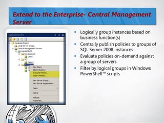 Extend to the Enterprise- Central Management
Server
                    Logically group instances based on
                     business function(s)
                    Centrally publish policies to groups of
                     SQL Server 2008 instances
                    Evaluate policies on-demand against
                     a group of servers
                    Filter by logical groups in Windows
                     PowerShell™ scripts
 