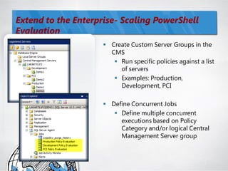 Extend to the Enterprise- Scaling PowerShell
Evaluation
                      Create Custom Server Groups in the
                       CMS
                         Run specific policies against a list
                          of servers
                         Examples: Production,
                          Development, PCI

                      Define Concurrent Jobs
                         Define multiple concurrent
                          executions based on Policy
                          Category and/or logical Central
                          Management Server group
 