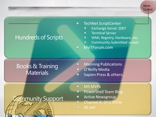 More
                                                          Control



                      TechNet ScriptCenter
                          Exchange Server 2007
                          Terminal Server
Hundreds of Scripts       WMI, Registry, Hardware, etc.
                          Community-Submitted scripts
                      MyITForum.com



 Books & Training     Manning Publications
                      O’Reilly Media
    Materials         Sapien Press & others…

                      MS MVPs
                      PowerShell Team Blog
Community Support     Active Newsgroup
                      Channel 9: DFO Show
                      IIS.net
 