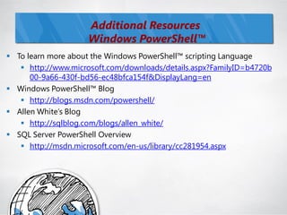 Additional Resources
                    Windows PowerShell™
 To learn more about the Windows PowerShell™ scripting Language
    http://www.microsoft.com/downloads/details.aspx?FamilyID=b4720b
      00-9a66-430f-bd56-ec48bfca154f&DisplayLang=en
 Windows PowerShell™ Blog
    http://blogs.msdn.com/powershell/
 Allen White‘s Blog
    http://sqlblog.com/blogs/allen_white/
 SQL Server PowerShell Overview
    http://msdn.microsoft.com/en-us/library/cc281954.aspx
 