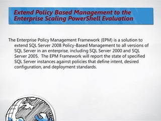 Extend Policy Based Management to the
  Enterprise Scaling PowerShell Evaluation


The Enterprise Policy Management Framework (EPM) is a solution to
  extend SQL Server 2008 Policy-Based Management to all versions of
  SQL Server in an enterprise, including SQL Server 2000 and SQL
  Server 2005. The EPM Framework will report the state of specified
  SQL Server instances against policies that define intent, desired
  configuration, and deployment standards.
 