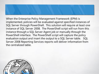When the Enterprise Policy Management Framework (EPM) is
implemented, policies will be evaluated against specified instances of
SQL Server through PowerShell. This solution will require at least one
instance of SQL Server 2008. The PowerShell script will run from this
instance through a SQL Server Agent job or manually through the
PowerShell interface. The PowerShell script will capture the policy
evaluation output and insert the output to a SQL Server table. SQL
Server 2008 Reporting Services reports will deliver information from
the centralized table.
 