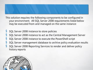 This solution requires the following components to be configured in
   your environment. All SQL Server 2008 requirements listed below
   may be executed from and managed on the same instance:

§   SQL Server 2008 instance to store policies
§   SQL Server 2008 instance to act as the Central Management Server
§   SQL Server 2008 instance to execute the PowerShell script
§   SQL Server management database to archive policy evaluation results
§   SQL Server 2008 Reporting Services to render and deliver policy
    history reports
 