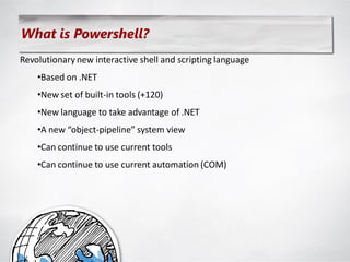 What is Powershell?
Revolutionary new interactive shell and scripting language
    •Based on .NET
    •New set of built-in tools (+120)
    •New language to take advantage of .NET
    •A new “object-pipeline” system view
    •Can continue to use current tools
    •Can continue to use current automation (COM)
 