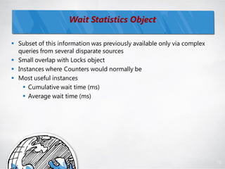 Wait Statistics Object

 Subset of this information was previously available only via complex
  queries from several disparate sources
 Small overlap with Locks object
 Instances where Counters would normally be
 Most useful instances
     Cumulative wait time (ms)
     Average wait time (ms)




                                                                         72
 