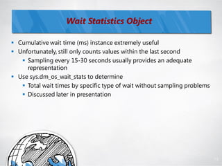 Wait Statistics Object

 Cumulative wait time (ms) instance extremely useful
 Unfortunately, still only counts values within the last second
    Sampling every 15-30 seconds usually provides an adequate
     representation
 Use sys.dm_os_wait_stats to determine
    Total wait times by specific type of wait without sampling problems
    Discussed later in presentation




                                                                           73
 