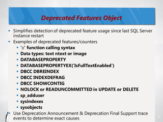 Deprecated Features Object
 Simplifies detection of deprecated feature usage since last SQL Server
  instance restart
 Examples of deprecated features/counters
     '::' function calling syntax
     Data types: text ntext or image
     DATABASEPROPERTY
     DATABASEPROPERTYEX('IsFullTextEnabled')
     DBCC DBREINDEX
     DBCC INDEXDEFRAG
     DBCC SHOWCONTIG
     NOLOCK or READUNCOMMITTED in UPDATE or DELETE
     sp_adduser
     sysindexes
     sysobjects
 Use Deprecation Announcement & Deprecation Final Support trace
  events to determine exact causes                                         76
 