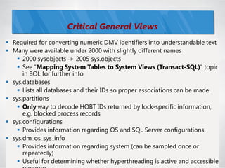Critical General Views
 Required for converting numeric DMV identifiers into understandable text
 Many were available under 2000 with slightly different names
     2000 sysobjects -> 2005 sys.objects
     See ―Mapping System Tables to System Views (Transact-SQL)‖ topic
      in BOL for further info
 sys.databases
     Lists all databases and their IDs so proper associations can be made
 sys.partitions
     Only way to decode HOBT IDs returned by lock-specific information,
      e.g. blocked process records
 sys.configurations
     Provides information regarding OS and SQL Server configurations
 sys.dm_os_sys_info
     Provides information regarding system (can be sampled once or
      repeatedly)
     Useful for determining whether hyperthreading is active and accessible77
 