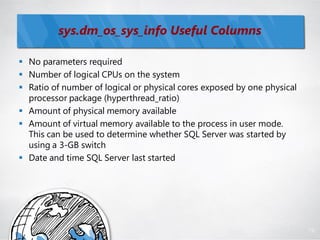 sys.dm_os_sys_info Useful Columns

 No parameters required
 Number of logical CPUs on the system
 Ratio of number of logical or physical cores exposed by one physical
  processor package (hyperthread_ratio)
 Amount of physical memory available
 Amount of virtual memory available to the process in user mode.
  This can be used to determine whether SQL Server was started by
  using a 3-GB switch
 Date and time SQL Server last started




                                                                         78
 