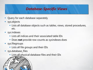 Database-Specific Views

 Query for each database separately
 sys.objects
     Lists all database objects such as tables, views, stored procedures,
      etc.
 sys.indexes
     Lists all indices and their associated table IDs
     Does not provide row counts as sysindexes does
 sys.filegroups
     Lists all file groups and their IDs
 sys.database_files
     Lists all physical database files and their IDs



                                                                             79
 