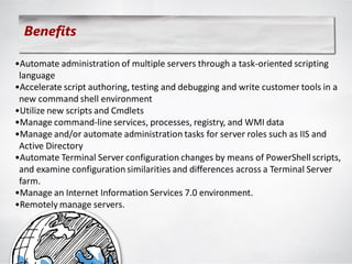 Benefits

•Automate administration of multiple servers through a task-oriented scripting
 language
•Accelerate script authoring, testing and debugging and write customer tools in a
 new command shell environment
•Utilize new scripts and Cmdlets
•Manage command-line services, processes, registry, and WMI data
•Manage and/or automate administration tasks for server roles such as IIS and
 Active Directory
•Automate Terminal Server configuration changes by means of PowerShell scripts,
 and examine configuration similarities and differences across a Terminal Server
 farm.
•Manage an Internet Information Services 7.0 environment.
•Remotely manage servers.
 