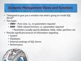 Dynamic Management Views and Functions

 “Designed to give you a window into what's going on inside SQL
  Server”
 Two types
    DMV - Pure view, i.e., no parameters required
    DMF - Table-valued function, i.e., parameters required
        Parameters usually specify database, table, index, partition, etc.
 Provide significant amount of information regarding
    System
    Databases
    Internal workings of SQL Server
    Performance




                                                                              80
 