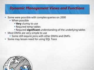 Dynamic Management Views and Functions

 Some were possible with complex queries on 2000
    When possible
        Very clumsy to use
        Required temp tables
        Required significant understanding of the underlying tables
 Most DMVs are very simple to use
    Some still require joins with other DMVs and DMFs
 Some may lessen need for using SQL Trace




                                                                       81
 