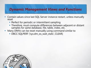 Dynamic Management Views and Functions

 Contain values since last SQL Server instance restart, unless manually
  reset
     Perfect for periodic or intermittent sampling
     Therefore, must compute differences between adjacent or distant
      samples for same database, file, table, index, etc.
 Many DMVs can be reset manually using command similar to
     DBCC SQLPERF ('sys.dm_os_wait_stats', CLEAR)




                                                                           82
 