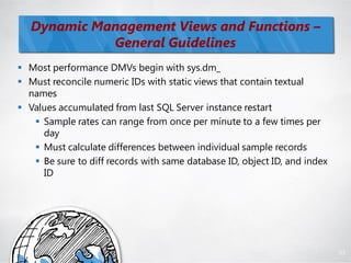 Dynamic Management Views and Functions –
             General Guidelines
 Most performance DMVs begin with sys.dm_
 Must reconcile numeric IDs with static views that contain textual
  names
 Values accumulated from last SQL Server instance restart
    Sample rates can range from once per minute to a few times per
     day
    Must calculate differences between individual sample records
    Be sure to diff records with same database ID, object ID, and index
     ID




                                                                           83
 