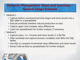 Dynamic Management Views and Functions –
           General Usage Scenario
 Method 1
    Capture before monitored activities begin and store results into a
     SQL table or a spreadsheet
    Execute workload (whether natural production or test)
    Capture again and compare value differences
    Load into spreadsheets for further analysis, if necessary
 Method 2
    Capture every <n> minutes and store results in a flat file
    After workload and capture process complete, load data into SQL
     tables
    Use SQL to compare incremental value differences and store results
    Extract interval data to spreadsheets for further analysis



                                                                          84
 