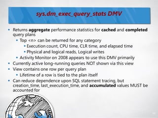 sys.dm_exec_query_stats DMV

 Returns aggregate performance statistics for cached and completed
  query plans
     Top <n> can be returned for any category
          Execution count, CPU time, CLR time, and elapsed time
          Physical and logical reads, Logical writes
     Activity Monitor on 2008 appears to use this DMV primarily
 Currently active long-running queries NOT shown via this view
 View contains one row per query plan
     Lifetime of a row is tied to the plan itself
 Can reduce dependence upon SQL statement tracing, but
  creation_time, last_execution_time, and accumulated values MUST be
  accounted for




                                                                       88
 