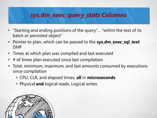 sys.dm_exec_query_stats Columns

 ―Starting and ending positions of the query‖… ―within the text of its
  batch or persisted object‖
 Pointer to plan, which can be passed to the sys.dm_exec_sql_text
  DMF
 Times at which plan was compiled and last executed
 # of times plan executed since last compilation
 Total, minimum, maximum, and last amounts consumed by executions
  since compilation
     CPU, CLR, and elapsed times, all in microseconds
     Physical and logical reads, Logical writes




                                                                          89
 