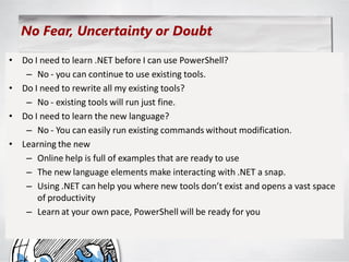 No Fear, Uncertainty or Doubt

• Do I need to learn .NET before I can use PowerShell?
   – No - you can continue to use existing tools.
• Do I need to rewrite all my existing tools?
   – No - existing tools will run just fine.
• Do I need to learn the new language?
   – No - You can easily run existing commands without modification.
• Learning the new
   – Online help is full of examples that are ready to use
   – The new language elements make interacting with .NET a snap.
   – Using .NET can help you where new tools don’t exist and opens a vast space
      of productivity
   – Learn at your own pace, PowerShell will be ready for you
 
