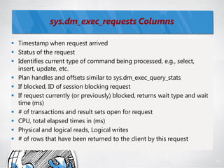 sys.dm_exec_requests Columns

 Timestamp when request arrived
 Status of the request
 Identifies current type of command being processed, e.g., select,
  insert, update, etc.
 Plan handles and offsets similar to sys.dm_exec_query_stats
 If blocked, ID of session blocking request
 If request currently (or previously) blocked, returns wait type and wait
  time (ms)
 # of transactions and result sets open for request
 CPU, total elapsed times in (ms)
 Physical and logical reads, Logical writes
 # of rows that have been returned to the client by this request


                                                                             91
 
