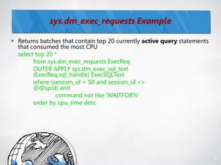 sys.dm_exec_requests Example

 Returns batches that contain top 20 currently active query statements
  that consumed the most CPU
  select top 20 *
        from sys.dm_exec_requests ExecReq
        OUTER APPLY sys.dm_exec_sql_text
        (ExecReq.sql_handle) ExecSQLText
        where (session_id > 50 and session_id <>
        @@spid) and
                command not like 'WAITFOR%'
        order by cpu_time desc




                                                                          92
 