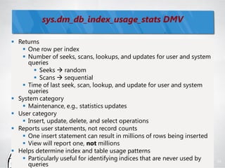 sys.dm_db_index_usage_stats DMV

 Returns
    One row per index
    Number of seeks, scans, lookups, and updates for user and system
     queries
        Seeks  random
        Scans  sequential
    Time of last seek, scan, lookup, and update for user and system
     queries
 System category
    Maintenance, e.g., statistics updates
 User category
    Insert, update, delete, and select operations
 Reports user statements, not record counts
    One insert statement can result in millions of rows being inserted
    View will report one, not millions
 Helps determine index and table usage patterns
    Particularly useful for identifying indices that are never used by   94
     queries
 