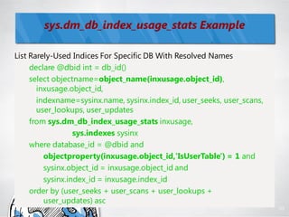 sys.dm_db_index_usage_stats Example

List Rarely-Used Indices For Specific DB With Resolved Names
     declare @dbid int = db_id()
     select objectname=object_name(inxusage.object_id),
       inxusage.object_id,
       indexname=sysinx.name, sysinx.index_id, user_seeks, user_scans,
       user_lookups, user_updates
     from sys.dm_db_index_usage_stats inxusage,
                  sys.indexes sysinx
     where database_id = @dbid and
         objectproperty(inxusage.object_id,'IsUserTable') = 1 and
         sysinx.object_id = inxusage.object_id and
         sysinx.index_id = inxusage.index_id
     order by (user_seeks + user_scans + user_lookups +
         user_updates) asc
                                                                         95
 