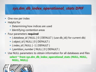 sys.dm_db_index_operational_ stats DMF

 One row per index
 Helpful for
    Determining how indices are used
    Identifying contention areas
 Four parameters required
    { database_id | NULL | 0 | DEFAULT } (use db_id() for current db)
    { object_id | NULL | 0 | DEFAULT }
    { index_id | NULL | -1 | DEFAULT }
    { partition_number | NULL | 0 | DEFAULT }
 Use NULL parameters to obtain information for all databases and files
   select * from sys.dm_db_index_operational_stats (NULL, NULL,
     NULL, NULL)


                                                                          96
 