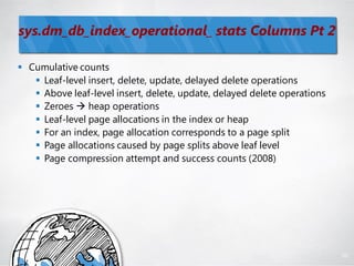 sys.dm_db_index_operational_ stats Columns Pt 2

 Cumulative counts
    Leaf-level insert, delete, update, delayed delete operations
    Above leaf-level insert, delete, update, delayed delete operations
    Zeroes  heap operations
    Leaf-level page allocations in the index or heap
    For an index, page allocation corresponds to a page split
    Page allocations caused by page splits above leaf level
    Page compression attempt and success counts (2008)




                                                                          98
 