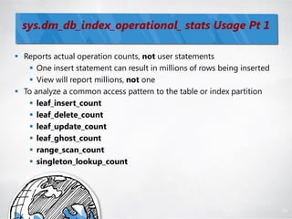 sys.dm_db_index_operational_ stats Usage Pt 1

 Reports actual operation counts, not user statements
    One insert statement can result in millions of rows being inserted
    View will report millions, not one
 To analyze a common access pattern to the table or index partition
    leaf_insert_count
    leaf_delete_count
    leaf_update_count
    leaf_ghost_count
    range_scan_count
    singleton_lookup_count




                                                                          99
 