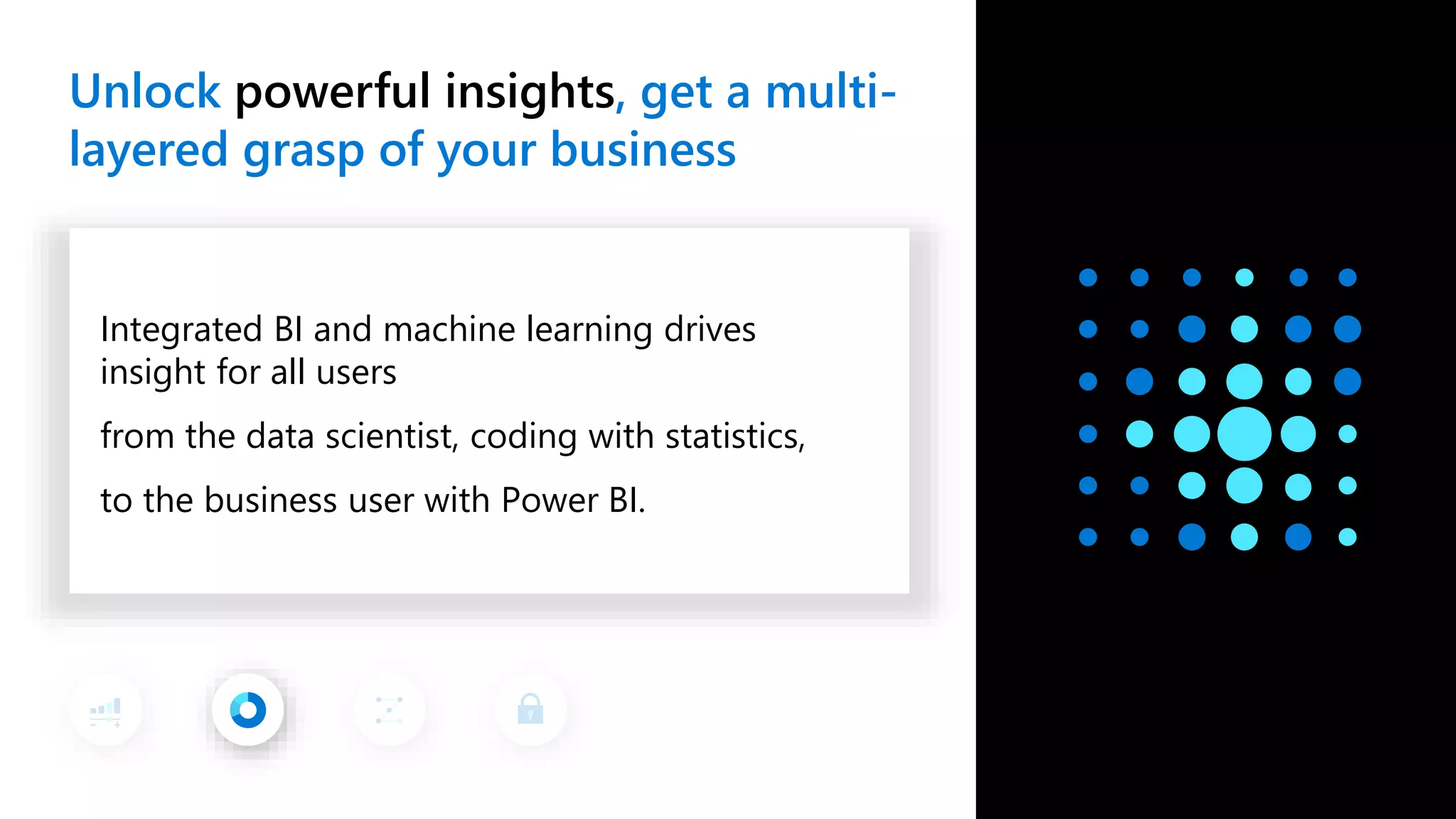 Unlock powerful insights, get a multi- layered grasp of your business Integrated BI and machine learning drives insight for all users from the data scientist, coding with statistics, to the business user with Power BI. 