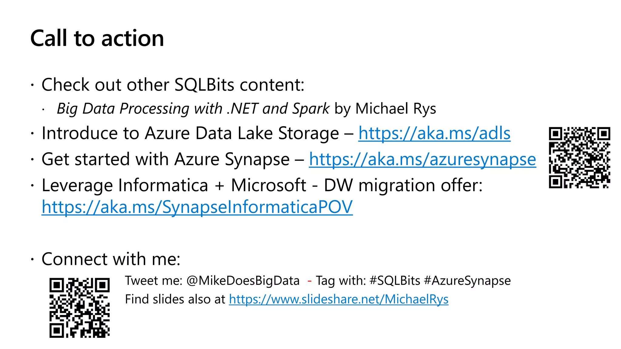 Call to action  Check out other SQLBits content:  Big Data Processing with .NET and Spark by Michael Rys  Introduce to Azure Data Lake Storage – https://aka.ms/adls  Get started with Azure Synapse – https://aka.ms/azuresynapse  Leverage Informatica + Microsoft - DW migration offer: https://aka.ms/SynapseInformaticaPOV  Connect with me: Tweet me: @MikeDoesBigData - Tag with: #SQLBits #AzureSynapse Find slides also at https://www.slideshare.net/MichaelRys 