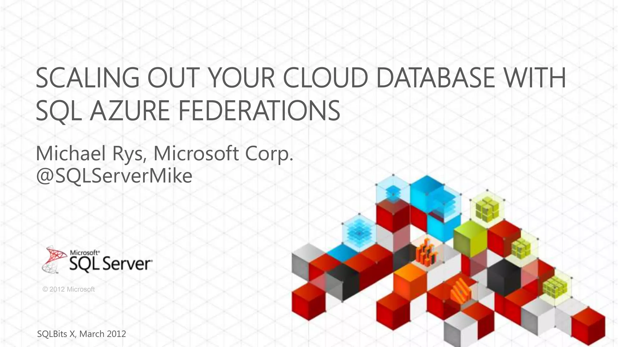 SCALING OUT YOUR CLOUD DATABASE WITH SQL AZURE FEDERATIONS Michael Rys, Microsoft Corp. @SQLServerMike © 2012 Microsoft SQLBits X, March 2012 