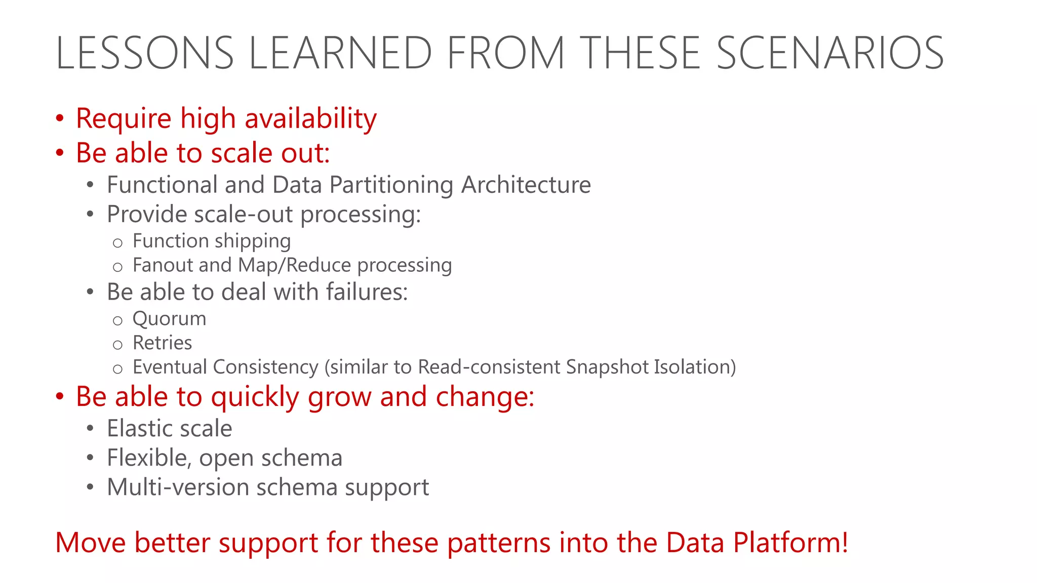LESSONS LEARNED FROM THESE SCENARIOS • Require high availability • Be able to scale out: • Functional and Data Partitioning Architecture • Provide scale-out processing: o Function shipping o Fanout and Map/Reduce processing • Be able to deal with failures: o Quorum o Retries o Eventual Consistency (similar to Read-consistent Snapshot Isolation) • Be able to quickly grow and change: • Elastic scale • Flexible, open schema • Multi-version schema support Move better support for these patterns into the Data Platform! 
