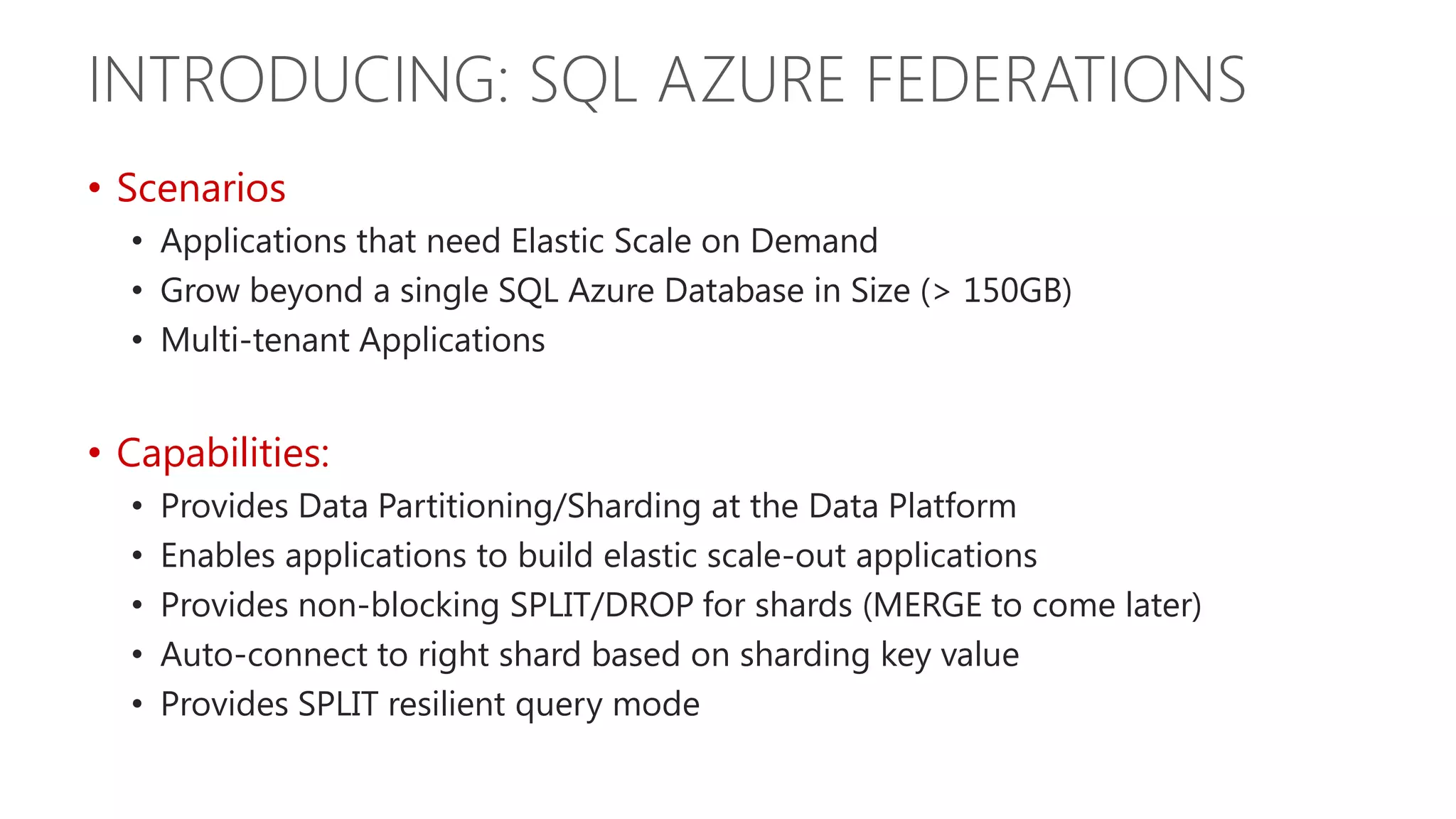 INTRODUCING: SQL AZURE FEDERATIONS • Scenarios • Applications that need Elastic Scale on Demand • Grow beyond a single SQL Azure Database in Size (> 150GB) • Multi-tenant Applications • Capabilities: • Provides Data Partitioning/Sharding at the Data Platform • Enables applications to build elastic scale-out applications • Provides non-blocking SPLIT/DROP for shards (MERGE to come later) • Auto-connect to right shard based on sharding key value • Provides SPLIT resilient query mode 