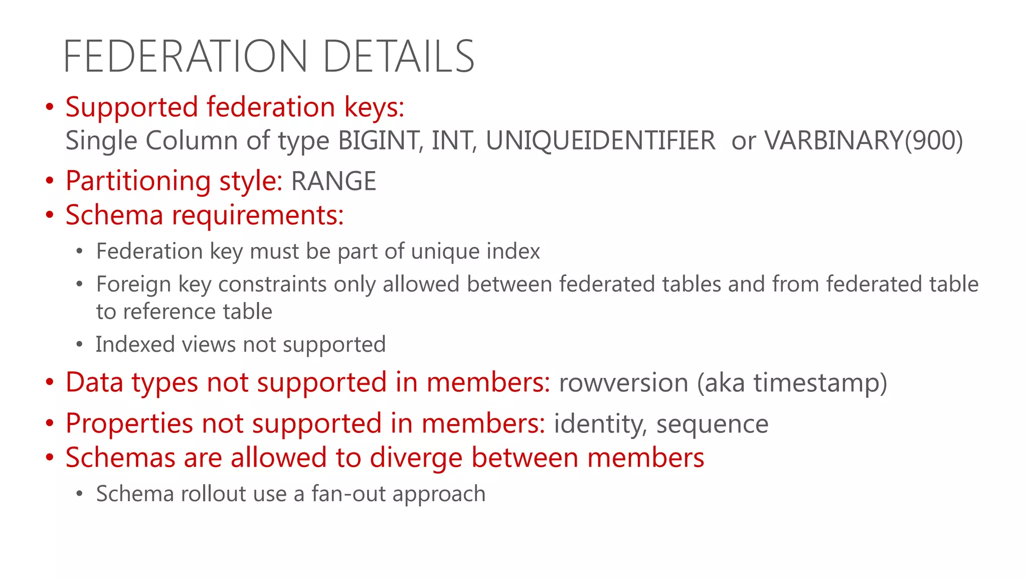 FEDERATION DETAILS • Supported federation keys: Single Column of type BIGINT, INT, UNIQUEIDENTIFIER or VARBINARY(900) • Partitioning style: RANGE • Schema requirements: • Federation key must be part of unique index • Foreign key constraints only allowed between federated tables and from federated table to reference table • Indexed views not supported • Data types not supported in members: rowversion (aka timestamp) • Properties not supported in members: identity, sequence • Schemas are allowed to diverge between members • Schema rollout use a fan-out approach 
