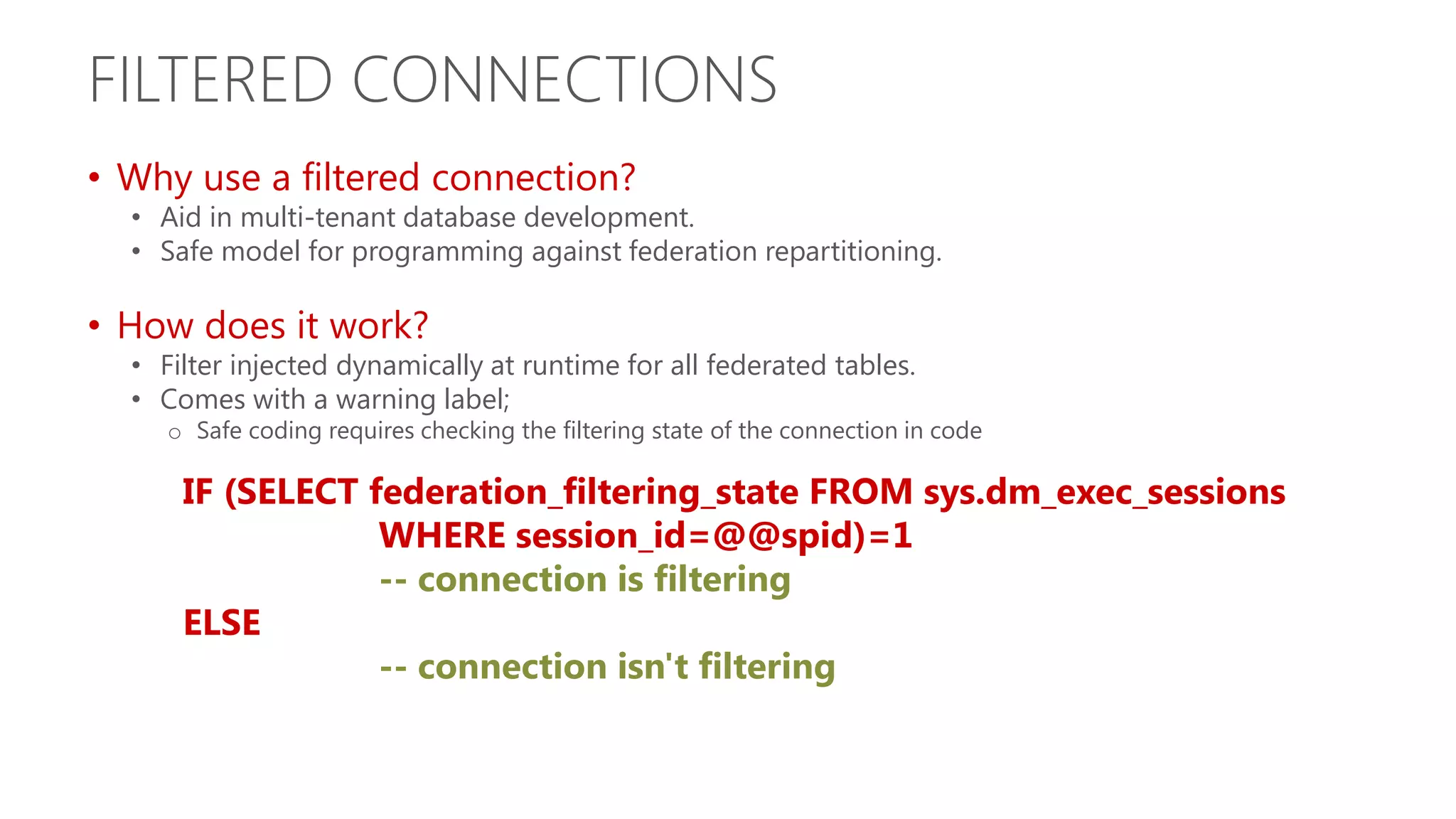 FILTERED CONNECTIONS • Why use a filtered connection? • Aid in multi-tenant database development. • Safe model for programming against federation repartitioning. • How does it work? • Filter injected dynamically at runtime for all federated tables. • Comes with a warning label; o Safe coding requires checking the filtering state of the connection in code IF (SELECT federation_filtering_state FROM sys.dm_exec_sessions WHERE session_id=@@spid)=1 -- connection is filtering ELSE -- connection isn't filtering 