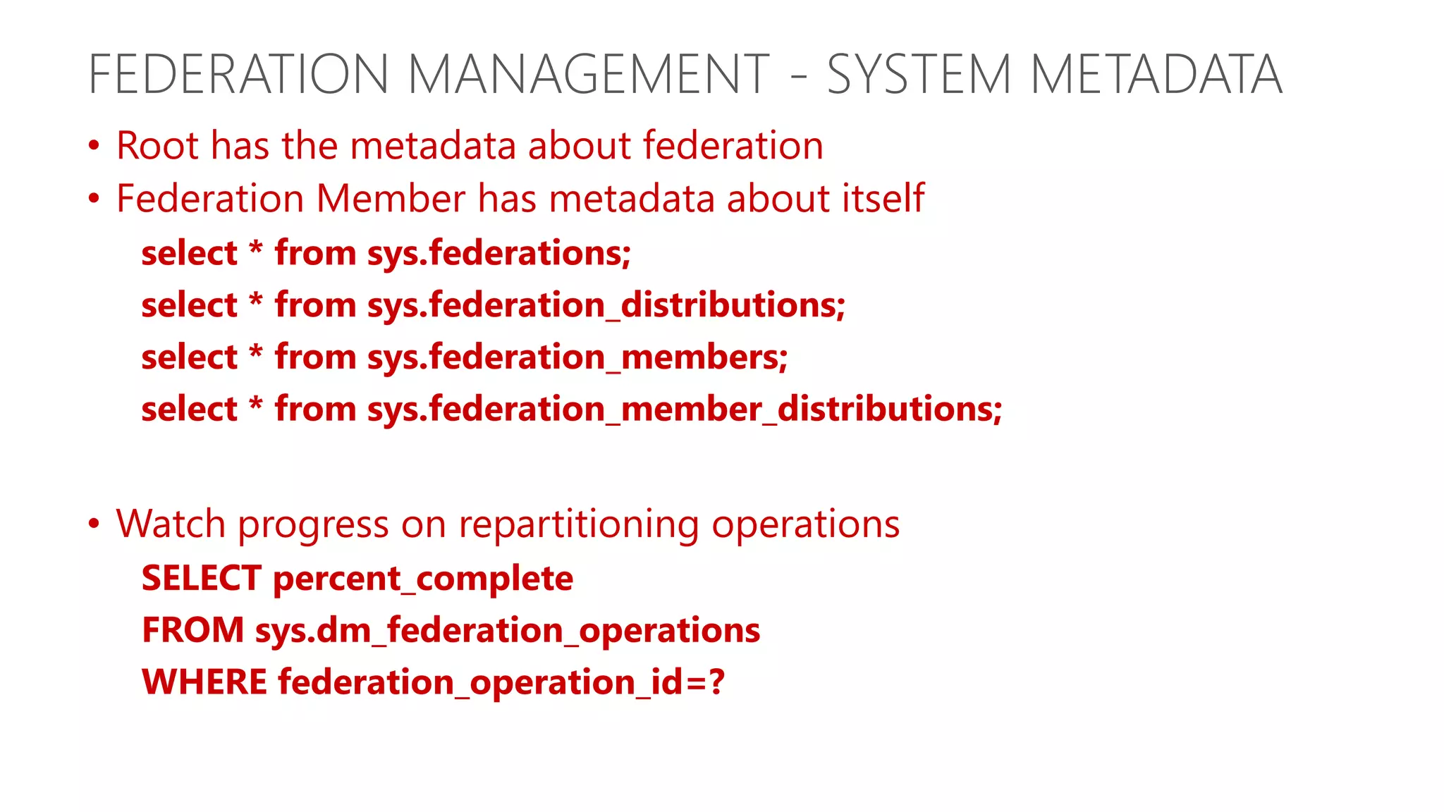 FEDERATION MANAGEMENT - SYSTEM METADATA • Root has the metadata about federation • Federation Member has metadata about itself select * from sys.federations; select * from sys.federation_distributions; select * from sys.federation_members; select * from sys.federation_member_distributions; • Watch progress on repartitioning operations SELECT percent_complete FROM sys.dm_federation_operations WHERE federation_operation_id=? 