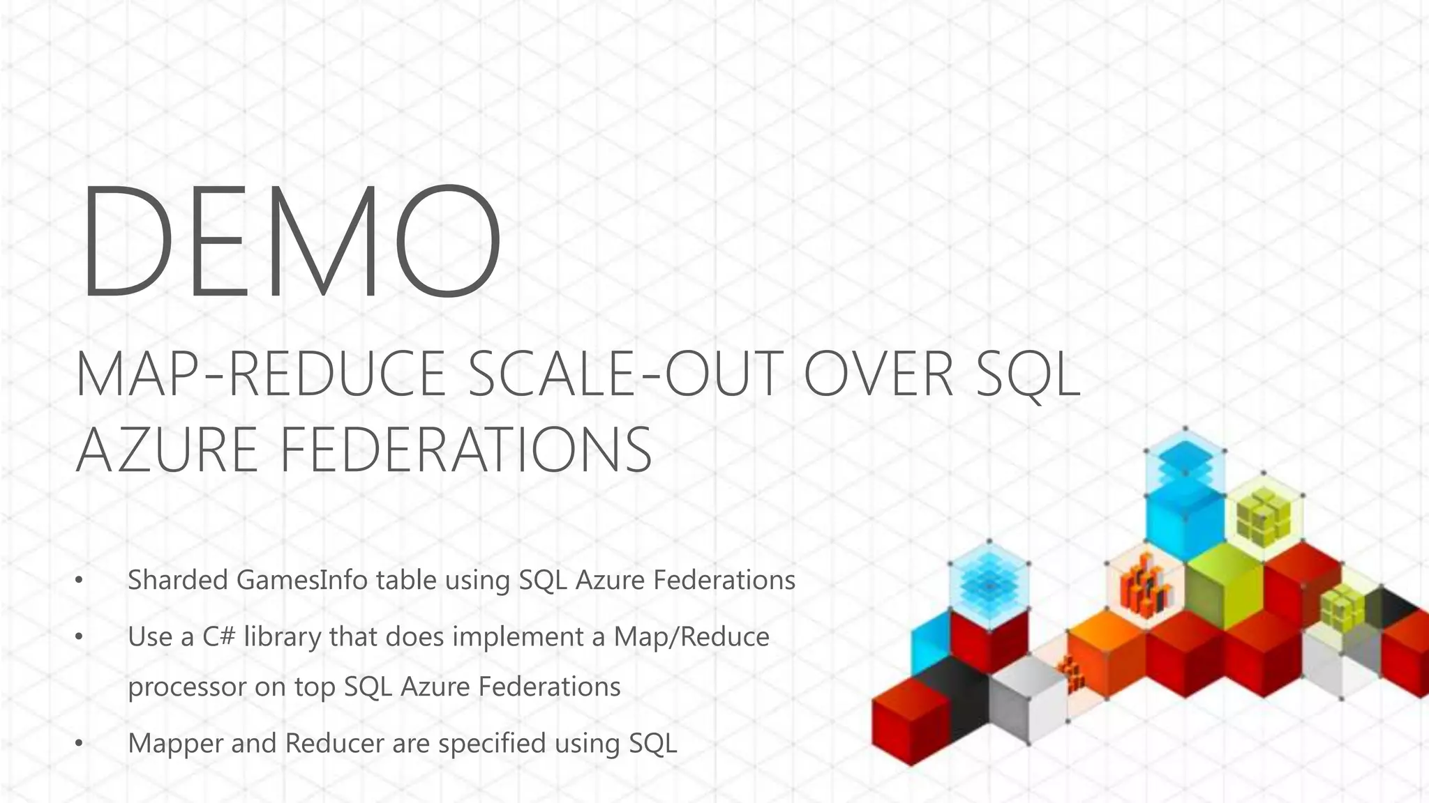 DEMO MAP-REDUCE SCALE-OUT OVER SQL AZURE FEDERATIONS • Sharded GamesInfo table using SQL Azure Federations • Use a C# library that does implement a Map/Reduce processor on top SQL Azure Federations • Mapper and Reducer are specified using SQL 