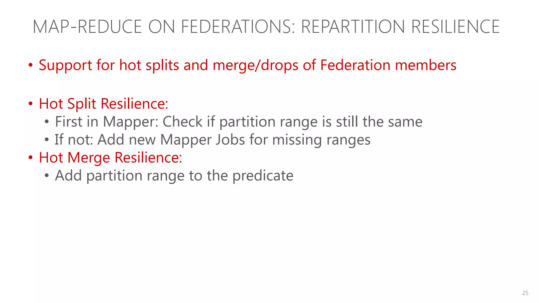 MAP-REDUCE ON FEDERATIONS: REPARTITION RESILIENCE • Support for hot splits and merge/drops of Federation members • Hot Split Resilience: • First in Mapper: Check if partition range is still the same • If not: Add new Mapper Jobs for missing ranges • Hot Merge Resilience: • Add partition range to the predicate 25 