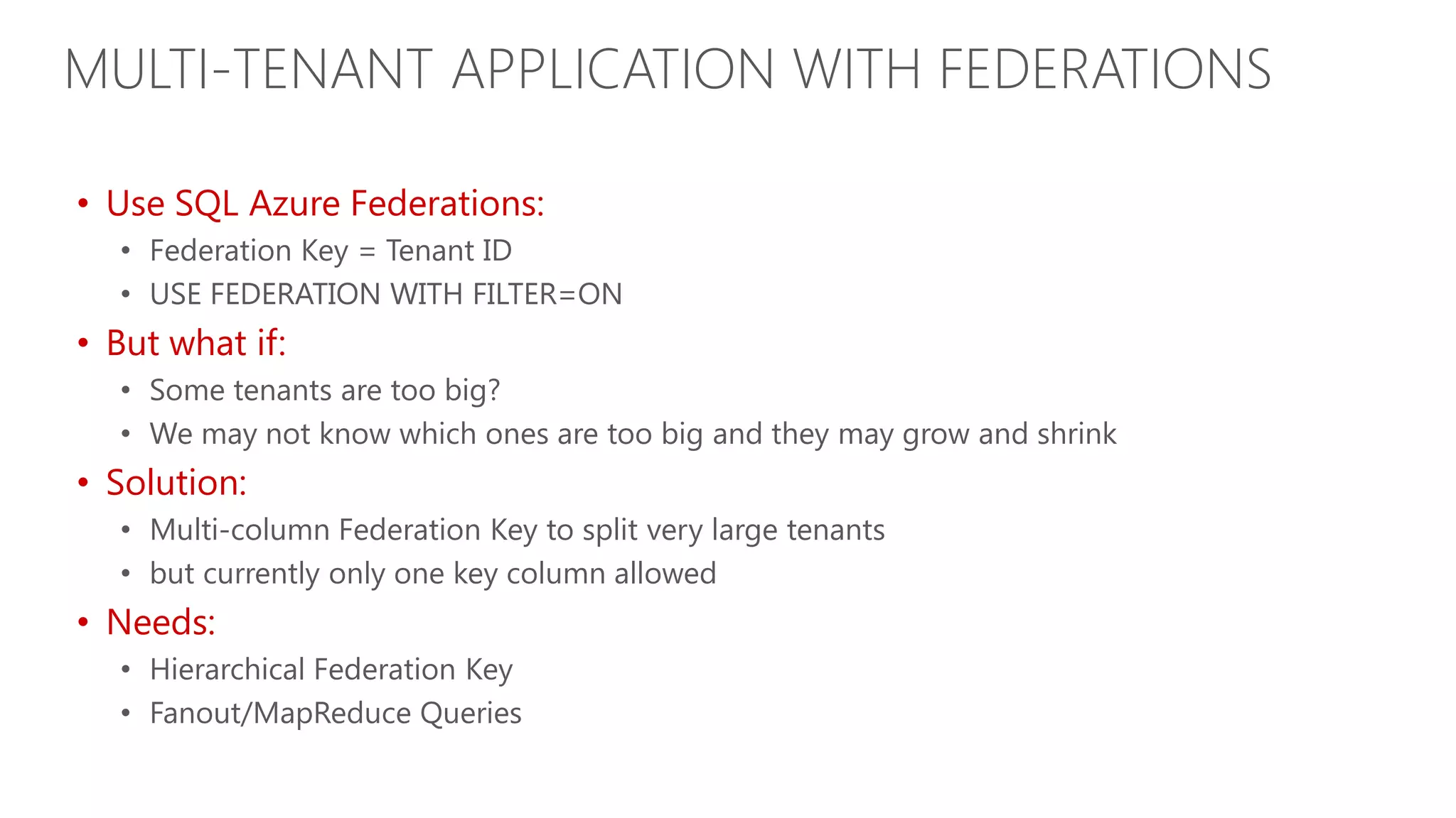 MULTI-TENANT APPLICATION WITH FEDERATIONS • Use SQL Azure Federations: • Federation Key = Tenant ID • USE FEDERATION WITH FILTER=ON • But what if: • Some tenants are too big? • We may not know which ones are too big and they may grow and shrink • Solution: • Multi-column Federation Key to split very large tenants • but currently only one key column allowed • Needs: • Hierarchical Federation Key • Fanout/MapReduce Queries 
