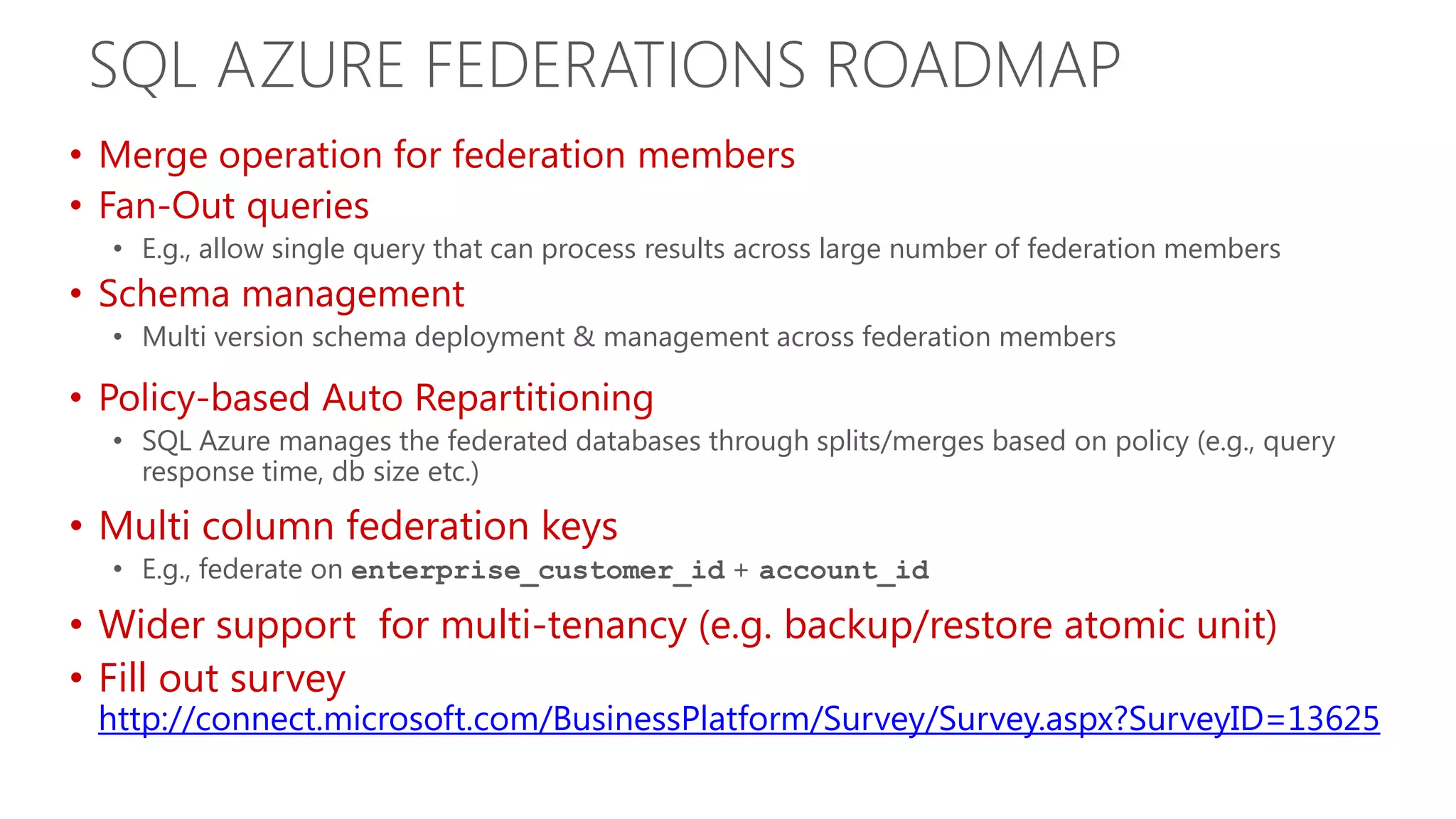 SQL AZURE FEDERATIONS ROADMAP • Merge operation for federation members • Fan-Out queries • E.g., allow single query that can process results across large number of federation members • Schema management • Multi version schema deployment & management across federation members • Policy-based Auto Repartitioning • SQL Azure manages the federated databases through splits/merges based on policy (e.g., query response time, db size etc.) • Multi column federation keys • E.g., federate on enterprise_customer_id + account_id • Wider support for multi-tenancy (e.g. backup/restore atomic unit) • Fill out survey http://connect.microsoft.com/BusinessPlatform/Survey/Survey.aspx?SurveyID=13625 