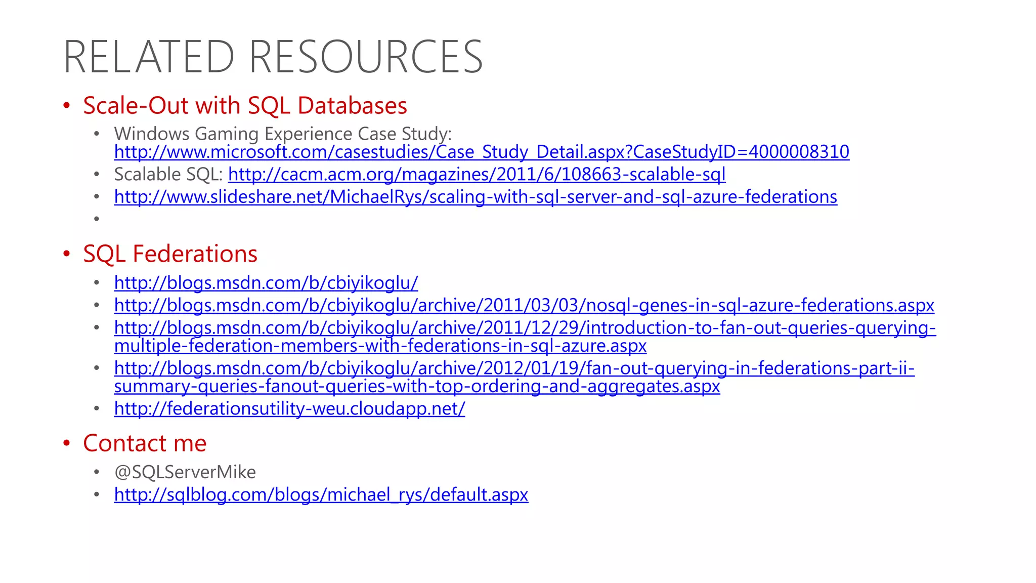 RELATED RESOURCES • Scale-Out with SQL Databases • Windows Gaming Experience Case Study: http://www.microsoft.com/casestudies/Case_Study_Detail.aspx?CaseStudyID=4000008310 • Scalable SQL: http://cacm.acm.org/magazines/2011/6/108663-scalable-sql • http://www.slideshare.net/MichaelRys/scaling-with-sql-server-and-sql-azure-federations • • SQL Federations • http://blogs.msdn.com/b/cbiyikoglu/ • http://blogs.msdn.com/b/cbiyikoglu/archive/2011/03/03/nosql-genes-in-sql-azure-federations.aspx • http://blogs.msdn.com/b/cbiyikoglu/archive/2011/12/29/introduction-to-fan-out-queries-querying- multiple-federation-members-with-federations-in-sql-azure.aspx • http://blogs.msdn.com/b/cbiyikoglu/archive/2012/01/19/fan-out-querying-in-federations-part-ii- summary-queries-fanout-queries-with-top-ordering-and-aggregates.aspx • http://federationsutility-weu.cloudapp.net/ • Contact me • @SQLServerMike • http://sqlblog.com/blogs/michael_rys/default.aspx 