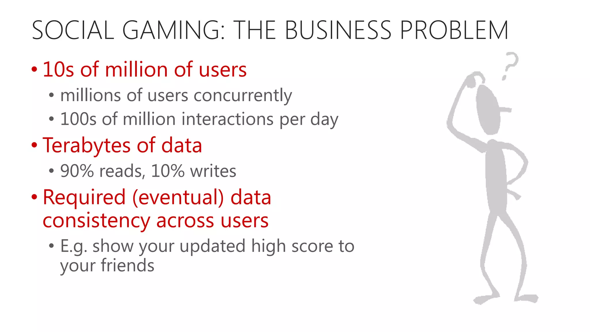 SOCIAL GAMING: THE BUSINESS PROBLEM • 10s of million of users • millions of users concurrently • 100s of million interactions per day • Terabytes of data • 90% reads, 10% writes • Required (eventual) data consistency across users • E.g. show your updated high score to your friends 