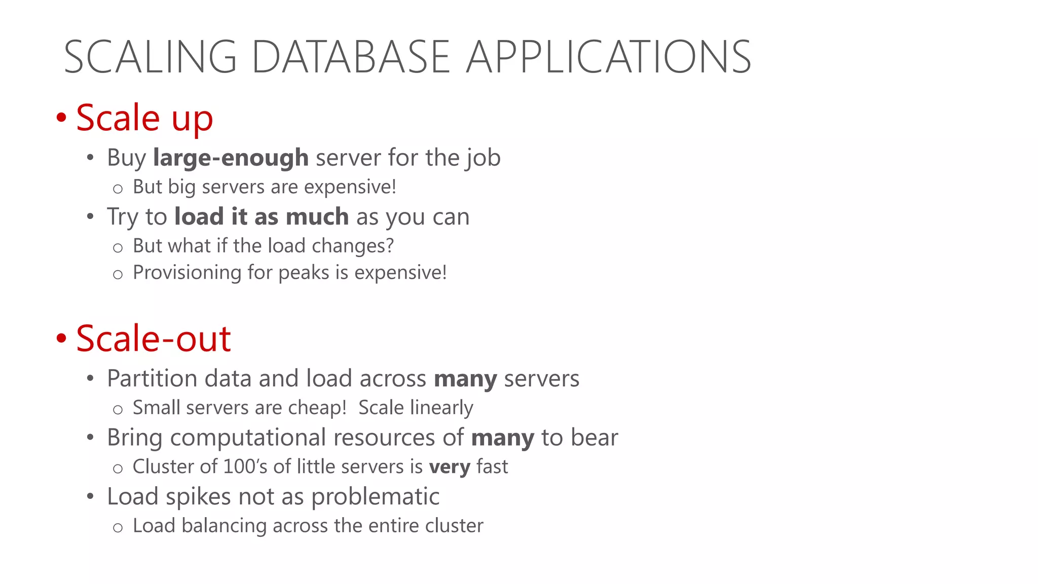 SCALING DATABASE APPLICATIONS • Scale up • Buy large-enough server for the job o But big servers are expensive! • Try to load it as much as you can o But what if the load changes? o Provisioning for peaks is expensive! • Scale-out • Partition data and load across many servers o Small servers are cheap! Scale linearly • Bring computational resources of many to bear o Cluster of 100’s of little servers is very fast • Load spikes not as problematic o Load balancing across the entire cluster 