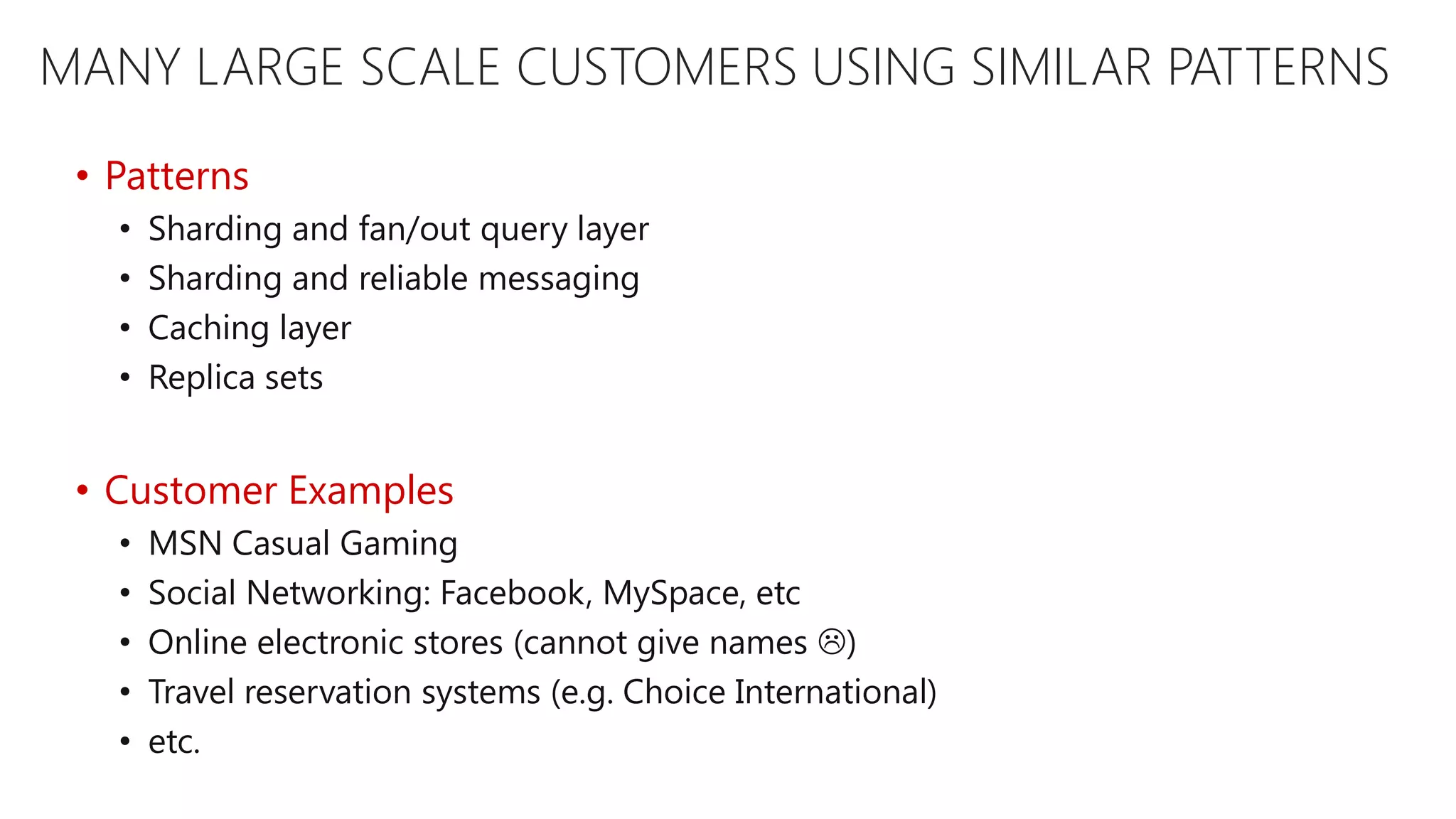 MANY LARGE SCALE CUSTOMERS USING SIMILAR PATTERNS • Patterns • Sharding and fan/out query layer • Sharding and reliable messaging • Caching layer • Replica sets • Customer Examples • MSN Casual Gaming • Social Networking: Facebook, MySpace, etc • Online electronic stores (cannot give names ) • Travel reservation systems (e.g. Choice International) • etc. 