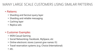 MANY LARGE SCALE CUSTOMERS USING SIMILAR PATTERNS
 • Patterns
   •   Sharding and fan/out query layer
   •   Sharding and reliable messaging
   •   Caching layer
   •   Replica sets


 • Customer Examples
   •   MSN Casual Gaming
   •   Social Networking: Facebook, MySpace, etc
   •   Online electronic stores (cannot give names )
   •   Travel reservation systems (e.g. Choice International)
   •   etc.
 